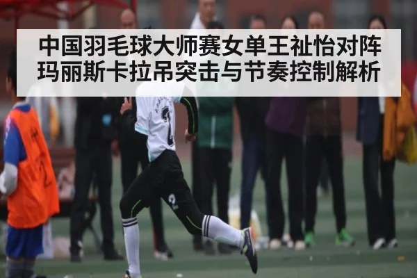 中国羽毛球大师赛女单王祉怡对阵玛丽斯卡拉吊突击与节奏控制解析