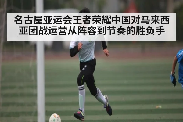 名古屋亚运会王者荣耀中国对马来西亚团战运营从阵容到节奏的胜负手