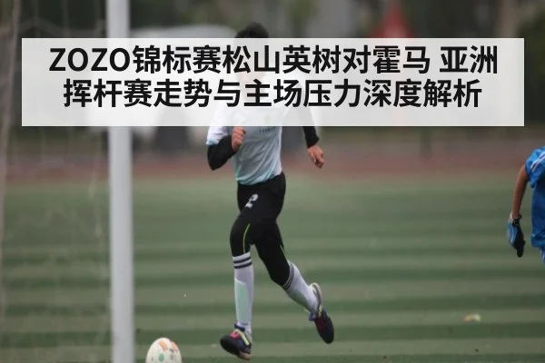 ZOZO锦标赛松山英树对霍马 亚洲挥杆赛走势与主场压力深度解析